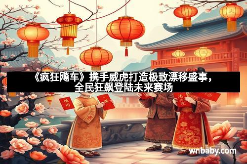 《疯狂飚车》携手威虎打造极致漂移盛事，全民狂飙登陆未来赛场